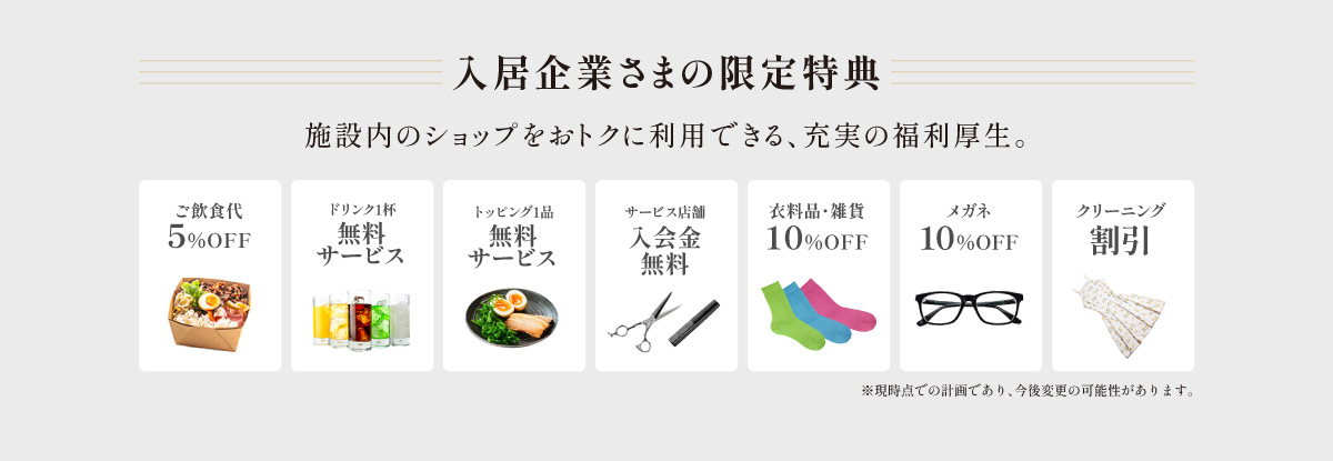 入居企業さまの限定特典 施設内のショップをおトクに利用できる、充実の福利厚生。 衣料品・雑貨10％OFF お弁当・ランチ10％OFFクリーニング 割引メガネコンタクトレンズ10％OFF ご飯・麺類大盛無料サービス店舗初回体験コース無料デザート１品またはソフトドリンク1杯サービス※現時点での計画であり、今後変更の可能性があります。